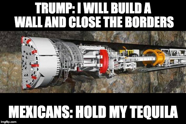 TRUMP: I WILL BUILD A WALL AND CLOSE THE BORDERS; MEXICANS: HOLD MY TEQUILA | image tagged in tunnel drilling machine | made w/ Imgflip meme maker