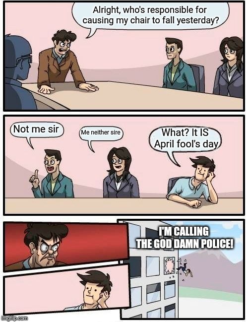 Boardroom Meeting Suggestion Meme | Alright, who's responsible for causing my chair to fall yesterday? Not me sir; Me neither sire; What? It IS April fool's day; I'M CALLING THE GOD DAMN POLICE! | image tagged in memes,boardroom meeting suggestion,funny | made w/ Imgflip meme maker