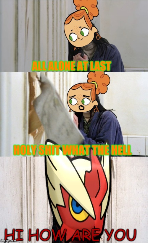 ALL ALONE AT LAST; HOLY SHIT WHAT THE HELL; HI HOW ARE YOU | image tagged in here's blaze_the_blaziken | made w/ Imgflip meme maker
