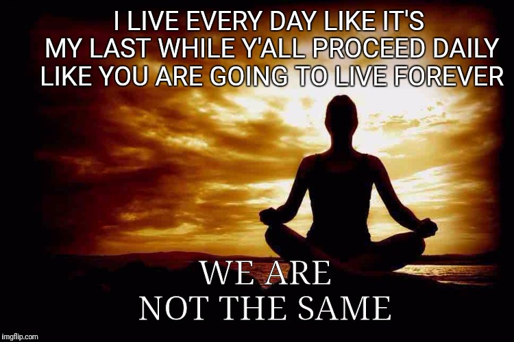 A Few Zen Thoughts For Those Who Take Life Too Seriously | I LIVE EVERY DAY LIKE IT'S MY LAST WHILE Y'ALL PROCEED DAILY LIKE YOU ARE GOING TO LIVE FOREVER; WE ARE NOT THE SAME | image tagged in a few zen thoughts for those who take life too seriously | made w/ Imgflip meme maker