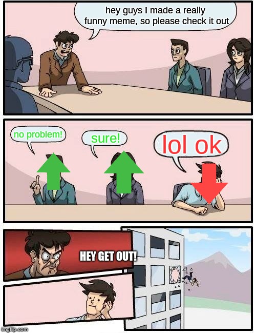 Boardroom Meeting Suggestion | hey guys I made a really funny meme, so please check it out; no problem! lol ok; sure! HEY GET OUT! | image tagged in memes,boardroom meeting suggestion | made w/ Imgflip meme maker