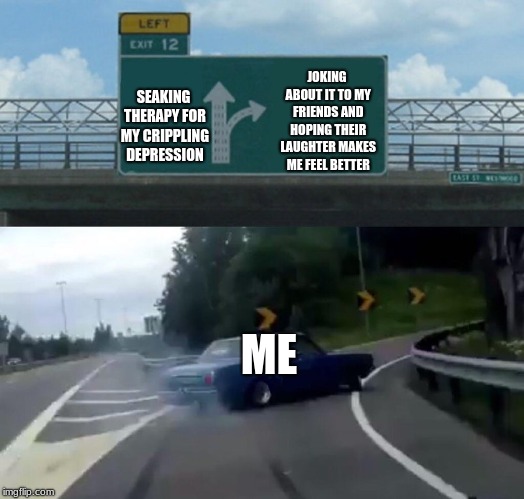 Left Exit 12 Off Ramp | JOKING ABOUT IT TO MY FRIENDS AND HOPING THEIR LAUGHTER MAKES ME FEEL BETTER; SEAKING THERAPY FOR MY CRIPPLING DEPRESSION; ME | image tagged in memes,left exit 12 off ramp | made w/ Imgflip meme maker