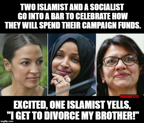 Entitled Freshmen make for great campaign fund violators. | TWO ISLAMIST AND A SOCIALIST GO INTO A BAR TO CELEBRATE HOW THEY WILL SPEND THEIR CAMPAIGN FUNDS. PARADOX3713; EXCITED, ONE ISLAMIST YELLS, "I GET TO DIVORCE MY BROTHER!" | image tagged in memes,democrats,corruption,aoc,investigation,islam | made w/ Imgflip meme maker