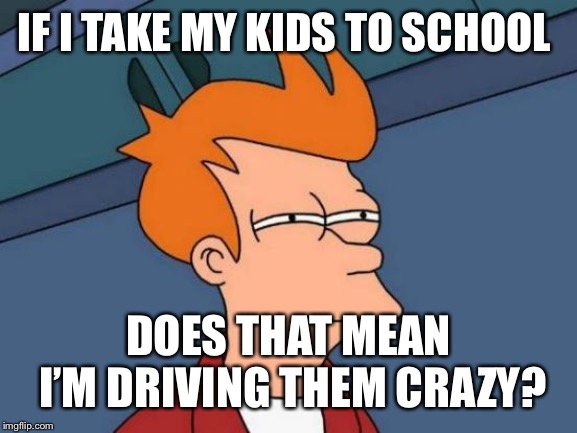 Futurama Fry Meme | IF I TAKE MY KIDS TO SCHOOL; DOES THAT MEAN I’M DRIVING THEM CRAZY? | image tagged in memes,futurama fry | made w/ Imgflip meme maker