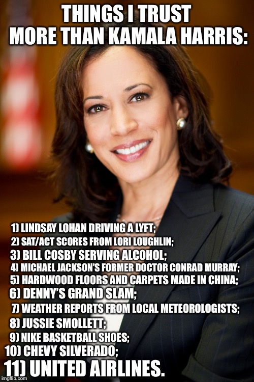 Things I trust more than Kamala Harris | THINGS I TRUST MORE THAN KAMALA HARRIS:; 1) LINDSAY LOHAN DRIVING A LYFT;; 2) SAT/ACT SCORES FROM LORI LOUGHLIN;; 3) BILL COSBY SERVING ALCOHOL;; 4) MICHAEL JACKSON’S FORMER DOCTOR CONRAD MURRAY;; 5) HARDWOOD FLOORS AND CARPETS MADE IN CHINA;; 6) DENNY’S GRAND SLAM;; 7) WEATHER REPORTS FROM LOCAL METEOROLOGISTS;; 8) JUSSIE SMOLLETT;; 9) NIKE BASKETBALL SHOES;; 10) CHEVY SILVERADO;; 11) UNITED AIRLINES. | image tagged in kamala harris,memes,trust issues,united airlines,jussie smollett,weather | made w/ Imgflip meme maker