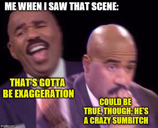 Steve Harvey Laughing Serious | ME WHEN I SAW THAT SCENE: THAT'S GOTTA BE EXAGGERATION COULD BE TRUE, THOUGH; HE'S A CRAZY SUMB**CH | image tagged in steve harvey laughing serious | made w/ Imgflip meme maker