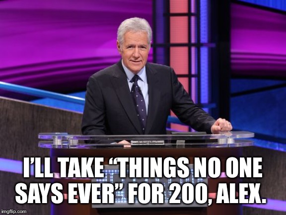 Alex Trebek Jeopardy | I’LL TAKE “THINGS NO ONE SAYS EVER” FOR 200, ALEX. | image tagged in alex trebek jeopardy | made w/ Imgflip meme maker