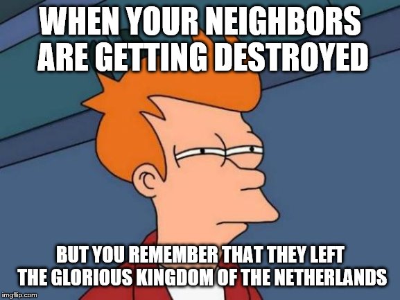 Netherland memes | WHEN YOUR NEIGHBORS ARE GETTING DESTROYED; BUT YOU REMEMBER THAT THEY LEFT THE GLORIOUS KINGDOM OF THE NETHERLANDS | image tagged in funny memes | made w/ Imgflip meme maker