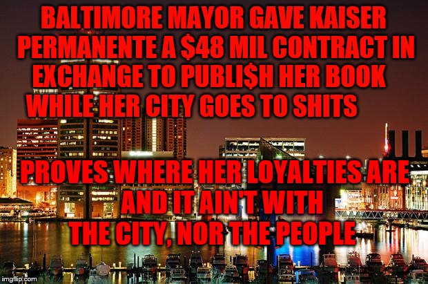 Baltimore | BALTIMORE MAYOR GAVE KAISER PERMANENTE A $48 MIL CONTRACT IN EXCHANGE TO PUBLI$H HER BOOK    WHILE HER CITY GOES TO SHITS; PROVES WHERE HER LOYALTIES ARE          AND IT AIN'T WITH            THE CITY, NOR THE PEOPLE | image tagged in baltimore | made w/ Imgflip meme maker