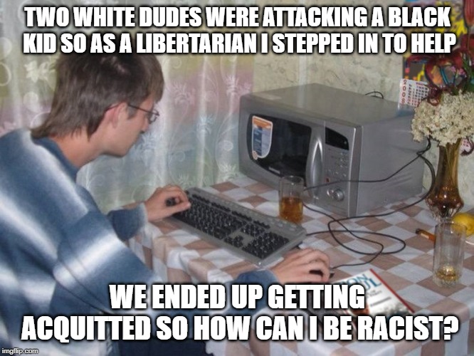 Microwave Libertarian | TWO WHITE DUDES WERE ATTACKING A BLACK KID SO AS A LIBERTARIAN I STEPPED IN TO HELP; WE ENDED UP GETTING ACQUITTED SO HOW CAN I BE RACIST? | image tagged in microwave libertarian | made w/ Imgflip meme maker