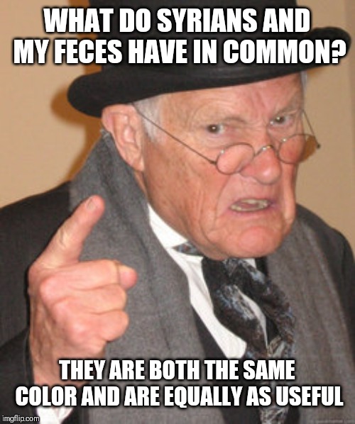 Back In My Day | WHAT DO SYRIANS AND MY FECES HAVE IN COMMON? THEY ARE BOTH THE SAME COLOR AND ARE EQUALLY AS USEFUL | image tagged in memes,back in my day | made w/ Imgflip meme maker