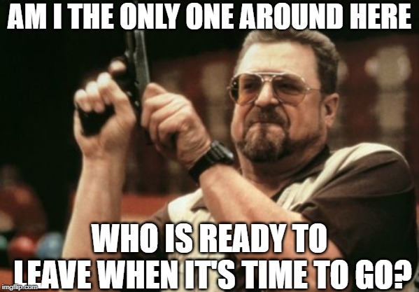 Am I The Only One Around Here | AM I THE ONLY ONE AROUND HERE; WHO IS READY TO LEAVE WHEN IT'S TIME TO GO? | image tagged in memes,am i the only one around here | made w/ Imgflip meme maker