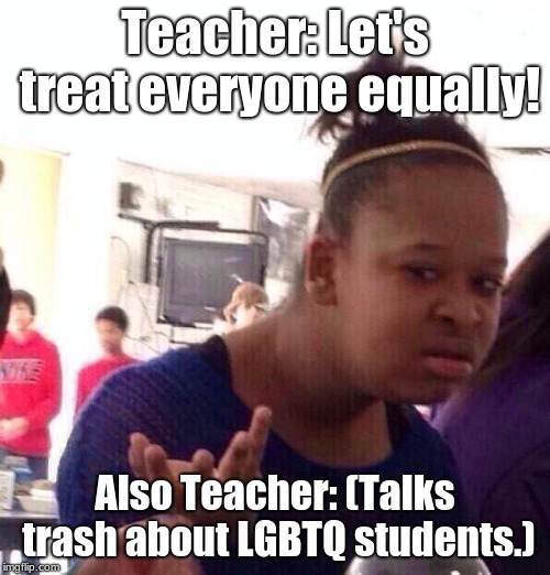 Has This Happened to Anyone? | Teacher: Let's treat everyone equally! Also Teacher: (Talks trash about LGBTQ students.) | image tagged in memes,black girl wat,lgbtq,teacher,talking trash | made w/ Imgflip meme maker