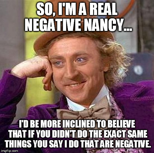 If you allow/do/encourage the same things you say you dislike, willingly or otherwise, you're a hypocrite!
:D | SO, I'M A REAL NEGATIVE NANCY... I'D BE MORE INCLINED TO BELIEVE THAT IF YOU DIDN'T DO THE EXACT SAME THINGS YOU SAY I DO THAT ARE NEGATIVE. | image tagged in memes,creepy condescending wonka | made w/ Imgflip meme maker