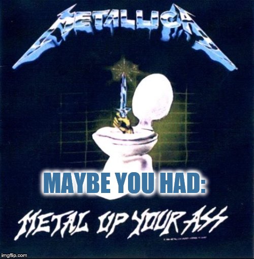 Metal up your ass | MAYBE YOU HAD: | image tagged in metal up your ass | made w/ Imgflip meme maker