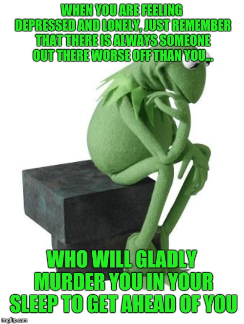 ... and they are looking up your address as you read this. | WHEN YOU ARE FEELING DEPRESSED AND LONELY, JUST REMEMBER THAT THERE IS ALWAYS SOMEONE OUT THERE WORSE OFF THAN YOU... WHO WILL GLADLY MURDER YOU IN YOUR SLEEP TO GET AHEAD OF YOU | image tagged in philosophy kermit,depression | made w/ Imgflip meme maker