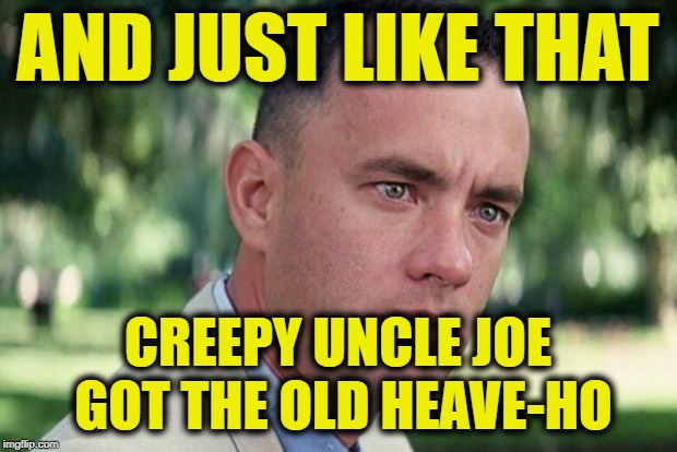 And Just Like That Meme | AND JUST LIKE THAT; CREEPY UNCLE JOE GOT THE OLD HEAVE-HO | image tagged in forrest gump | made w/ Imgflip meme maker
