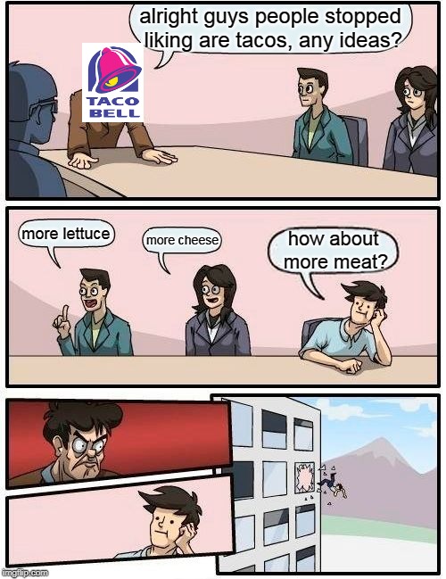 Boardroom Meeting Suggestion Meme | alright guys people stopped liking are tacos, any ideas? more lettuce; more cheese; how about more meat? | image tagged in memes,boardroom meeting suggestion | made w/ Imgflip meme maker
