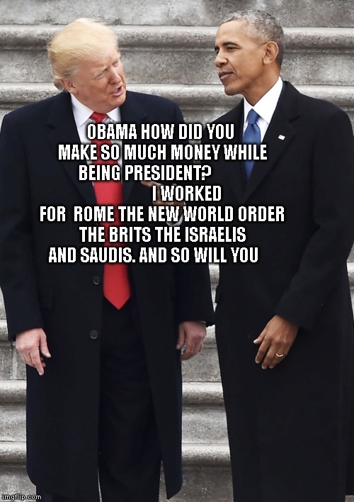 Obama schooling Trump | OBAMA HOW DID YOU MAKE SO MUCH MONEY WHILE BEING PRESIDENT?                         I WORKED FOR  ROME THE NEW WORLD ORDER THE BRITS THE ISRAELIS AND SAUDIS. AND SO WILL YOU | image tagged in obama schooling trump | made w/ Imgflip meme maker