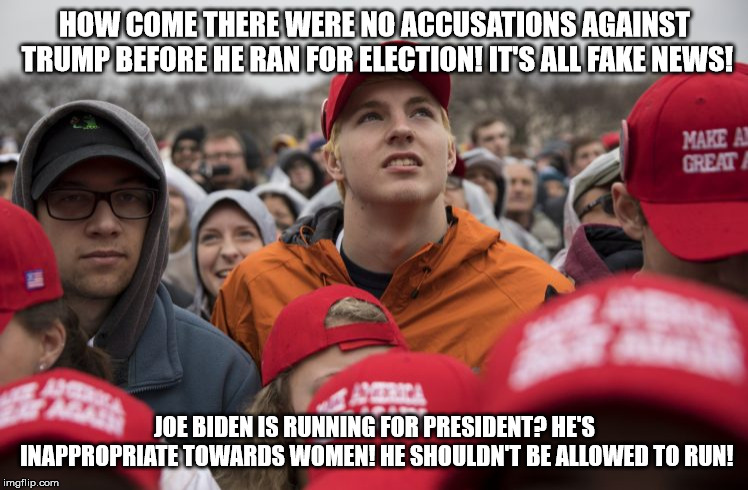 MAGA crowd | HOW COME THERE WERE NO ACCUSATIONS AGAINST TRUMP BEFORE HE RAN FOR ELECTION! IT'S ALL FAKE NEWS! JOE BIDEN IS RUNNING FOR PRESIDENT? HE'S INAPPROPRIATE TOWARDS WOMEN! HE SHOULDN'T BE ALLOWED TO RUN! | image tagged in maga crowd | made w/ Imgflip meme maker