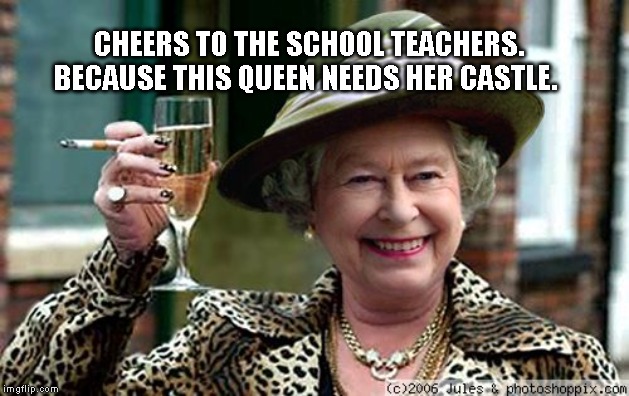Queen Elizabeth | CHEERS TO THE SCHOOL TEACHERS. BECAUSE THIS QUEEN NEEDS HER CASTLE. | image tagged in queen elizabeth | made w/ Imgflip meme maker