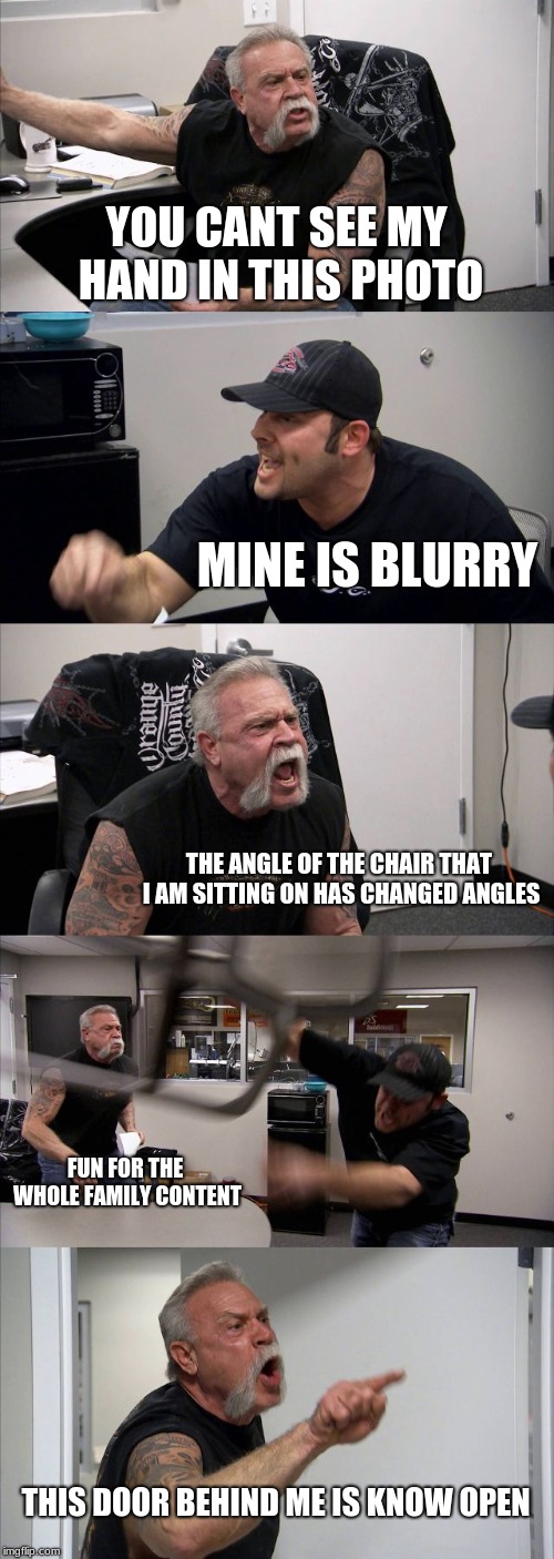 American Chopper Argument Meme | YOU CANT SEE MY HAND IN THIS PHOTO; MINE IS BLURRY; THE ANGLE OF THE CHAIR THAT I AM SITTING ON HAS CHANGED ANGLES; FUN FOR THE WHOLE FAMILY CONTENT; THIS DOOR BEHIND ME IS KNOW OPEN | image tagged in memes,american chopper argument | made w/ Imgflip meme maker