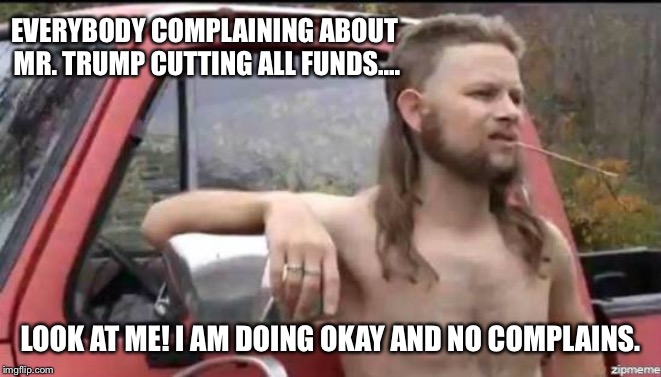 almost politically correct redneck | EVERYBODY COMPLAINING ABOUT MR. TRUMP CUTTING ALL FUNDS.... LOOK AT ME! I AM DOING OKAY AND NO COMPLAINS. | image tagged in almost politically correct redneck,donald trump,complaining,cutting,funds | made w/ Imgflip meme maker