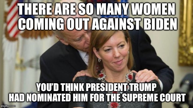 Creepy Joe Biden | THERE ARE SO MANY WOMEN COMING OUT AGAINST BIDEN; YOU’D THINK PRESIDENT TRUMP HAD NOMINATED HIM FOR THE SUPREME COURT | image tagged in creepy joe biden,handsy,creep | made w/ Imgflip meme maker