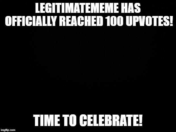 Black background | LEGITIMATEMEME HAS OFFICIALLY REACHED 100 UPVOTES! TIME TO CELEBRATE! | image tagged in black background | made w/ Imgflip meme maker