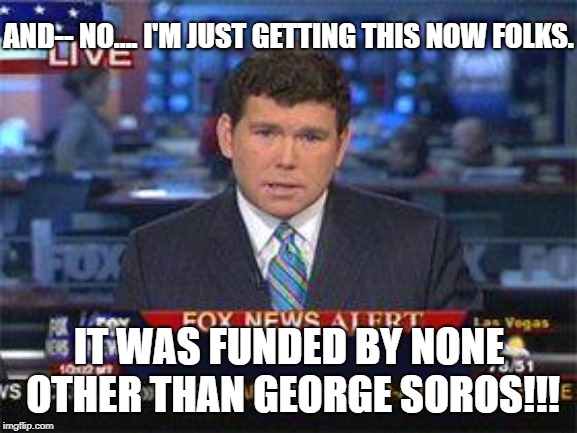 Fox News George Soros BS | AND-- NO.... I'M JUST GETTING THIS NOW FOLKS. IT WAS FUNDED BY NONE OTHER THAN GEORGE SOROS!!! | image tagged in fox news alert,george soros,fox news,fake news,republicans | made w/ Imgflip meme maker