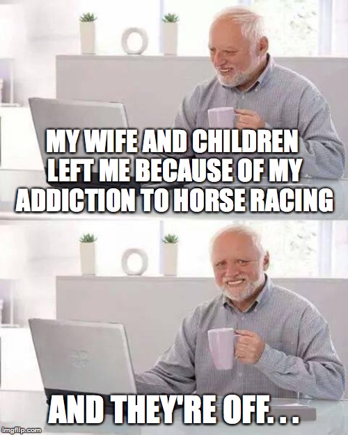 Harold's a bit mentally unstable at the moment. | MY WIFE AND CHILDREN LEFT ME BECAUSE OF MY ADDICTION TO HORSE RACING; AND THEY'RE OFF. . . | image tagged in memes,hide the pain harold,horse racing,divorce,dark humor,funny | made w/ Imgflip meme maker