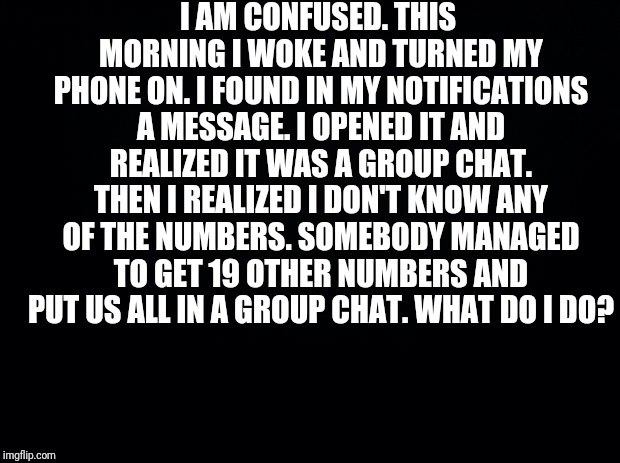 Black background | I AM CONFUSED. THIS MORNING I WOKE AND TURNED MY PHONE ON. I FOUND IN MY NOTIFICATIONS A MESSAGE. I OPENED IT AND REALIZED IT WAS A GROUP CHAT. THEN I REALIZED I DON'T KNOW ANY OF THE NUMBERS. SOMEBODY MANAGED TO GET 19 OTHER NUMBERS AND PUT US ALL IN A GROUP CHAT. WHAT DO I DO? | image tagged in black background | made w/ Imgflip meme maker