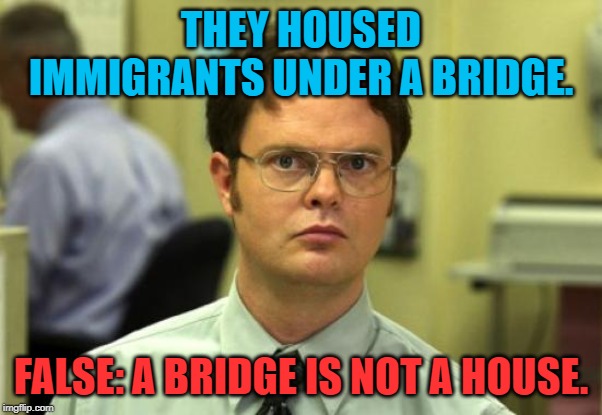 Dwight Schrute Meme | THEY HOUSED IMMIGRANTS UNDER A BRIDGE. FALSE: A BRIDGE IS NOT A HOUSE. | image tagged in memes,dwight schrute | made w/ Imgflip meme maker