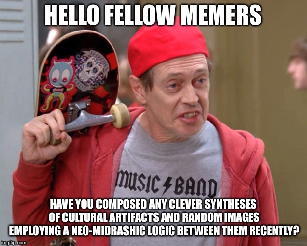Steve Buscemi Fellow Kids |  HELLO FELLOW MEMERS; HAVE YOU COMPOSED ANY CLEVER SYNTHESES OF CULTURAL ARTIFACTS AND RANDOM IMAGES EMPLOYING A NEO-MIDRASHIC LOGIC BETWEEN THEM RECENTLY? | image tagged in steve buscemi fellow kids | made w/ Imgflip meme maker