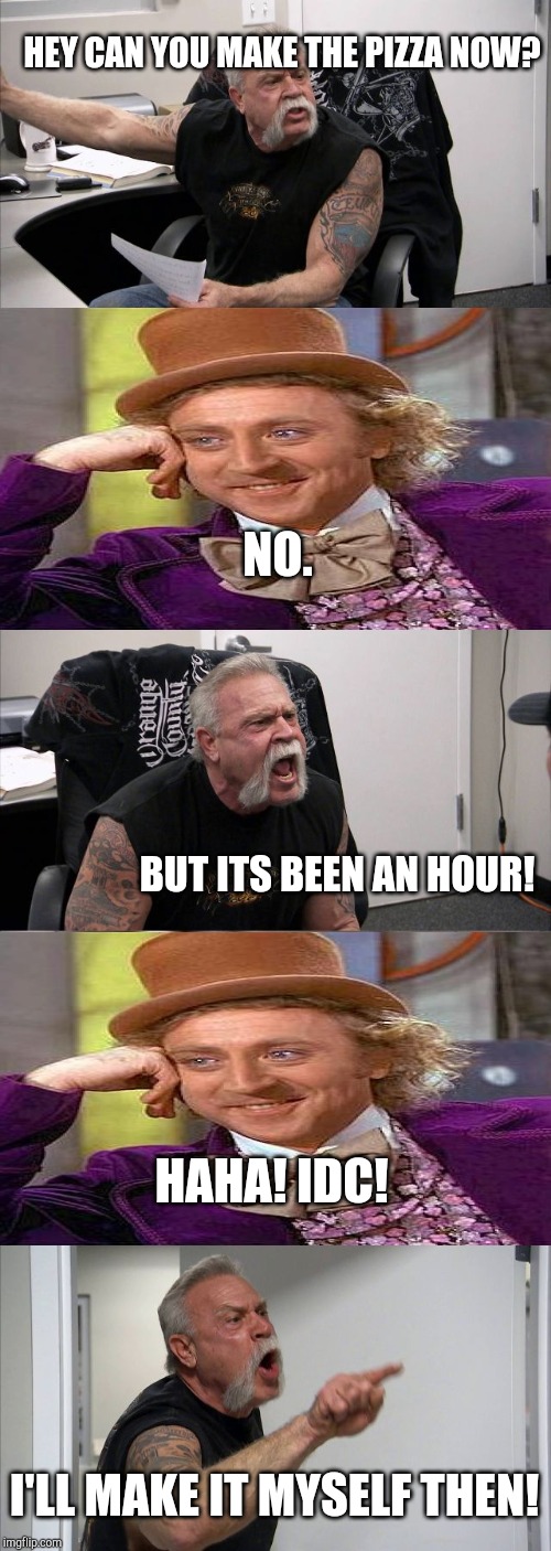 Creepy American chopper | HEY CAN YOU MAKE THE PIZZA NOW? NO. BUT ITS BEEN AN HOUR! HAHA! IDC! I'LL MAKE IT MYSELF THEN! | image tagged in memes,american chopper argument,creepy condescending wonka | made w/ Imgflip meme maker