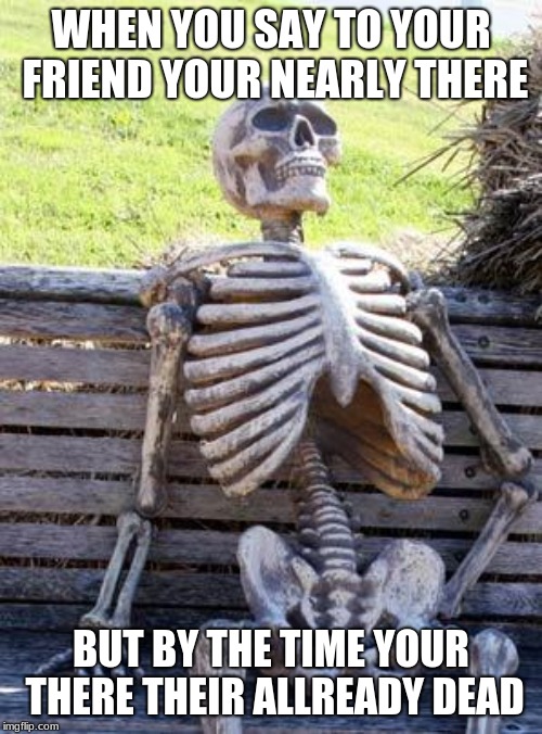 Waiting Skeleton Meme | WHEN YOU SAY TO YOUR FRIEND YOUR NEARLY THERE; BUT BY THE TIME YOUR THERE THEIR ALREADY DEAD | image tagged in memes,waiting skeleton | made w/ Imgflip meme maker