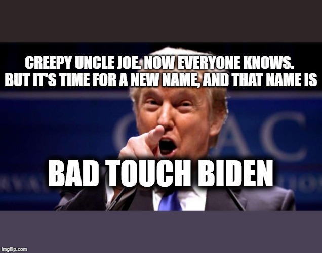 Trump Gives Biden his New Name | CREEPY UNCLE JOE. NOW EVERYONE KNOWS. BUT IT'S TIME FOR A NEW NAME, AND THAT NAME IS; BAD TOUCH BIDEN | image tagged in trump 2020,maga,joe biden,gop,dnc,patriotism | made w/ Imgflip meme maker