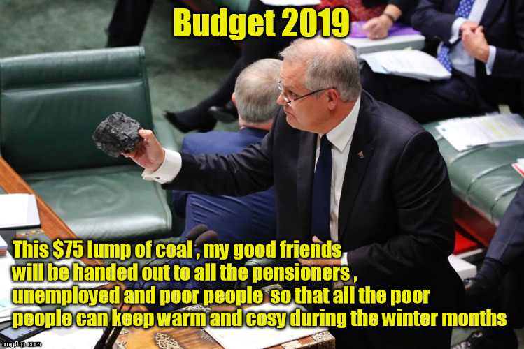 Scomo's Gov Budget 2019 | Budget 2019; This $75 lump of coal , my good friends will be handed out to all the pensioners , unemployed and poor people  so that all the poor people can keep warm and cosy during the winter months | image tagged in scomo,budget 2019,lump of coal | made w/ Imgflip meme maker
