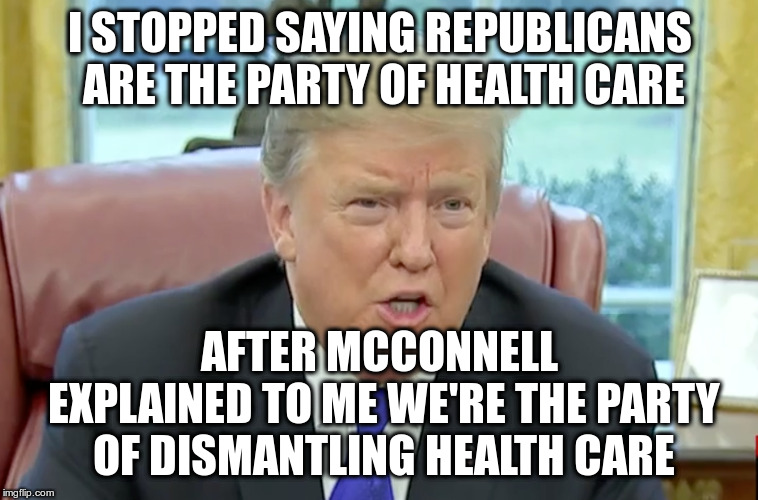 He gets it! | I STOPPED SAYING REPUBLICANS ARE THE PARTY OF HEALTH CARE; AFTER MCCONNELL EXPLAINED TO ME WE'RE THE PARTY OF DISMANTLING HEALTH CARE | image tagged in trump,humor,health care,mitch mcconnell | made w/ Imgflip meme maker