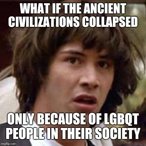 Conspiracy Keanu Meme | WHAT IF THE ANCIENT CIVILIZATIONS COLLAPSED; ONLY BECAUSE OF LGBQT PEOPLE IN THEIR SOCIETY | image tagged in memes,conspiracy keanu | made w/ Imgflip meme maker