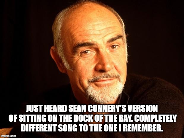 Sean Connery Of Coursh | JUST HEARD SEAN CONNERY'S VERSION OF SITTING ON THE DOCK OF THE BAY.
COMPLETELY DIFFERENT SONG TO THE ONE I REMEMBER. | image tagged in sean connery of coursh | made w/ Imgflip meme maker