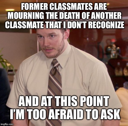 Chris Pratt - Too Afraid to Ask | FORMER CLASSMATES ARE MOURNING THE DEATH OF ANOTHER CLASSMATE THAT I DON’T RECOGNIZE; AND AT THIS POINT I’M TOO AFRAID TO ASK | image tagged in chris pratt - too afraid to ask,AdviceAnimals | made w/ Imgflip meme maker