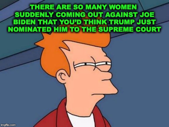 A Real Die Hard | THERE ARE SO MANY WOMEN SUDDENLY COMING OUT AGAINST JOE BIDEN THAT YOU’D THINK TRUMP JUST NOMINATED HIM TO THE SUPREME COURT | image tagged in memes,futurama fry,joe biden,presidential race,election 2020 | made w/ Imgflip meme maker