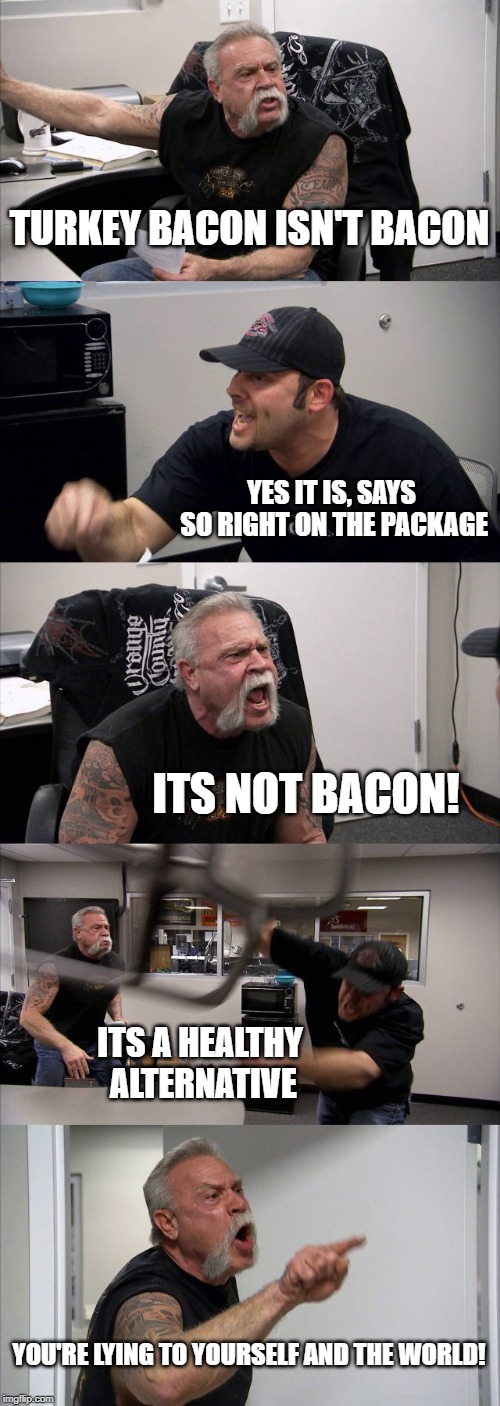 My inner bacon monologue | TURKEY BACON ISN'T BACON; YES IT IS, SAYS SO RIGHT ON THE PACKAGE; ITS NOT BACON! ITS A HEALTHY ALTERNATIVE; YOU'RE LYING TO YOURSELF AND THE WORLD! | image tagged in memes,american chopper argument,bacon,lies,funny memes | made w/ Imgflip meme maker