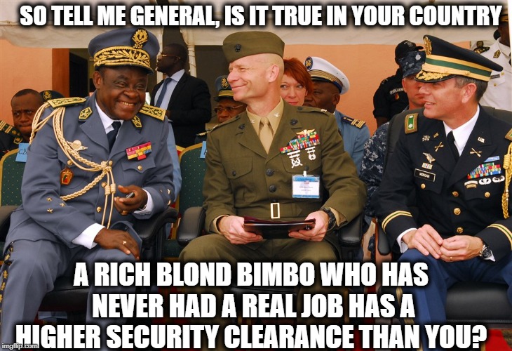 Security clearances for all, use whats app too, its ok. | SO TELL ME GENERAL, IS IT TRUE IN YOUR COUNTRY; A RICH BLOND BIMBO WHO HAS NEVER HAD A REAL JOB HAS A HIGHER SECURITY CLEARANCE THAN YOU? | image tagged in memes,politics,maga,impeach trump,national security | made w/ Imgflip meme maker