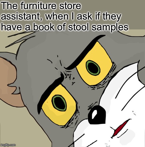 I’d just like to see all of the options available | The furniture store assistant, when I ask if they have a book of stool samples | image tagged in memes,unsettled tom,furniture,store,strange,request | made w/ Imgflip meme maker