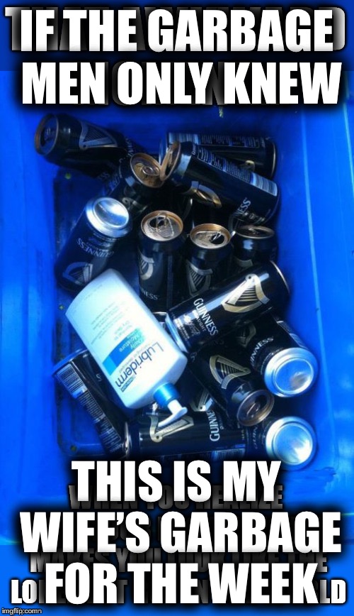 True Story | IF THE GARBAGE MEN ONLY KNEW; THIS IS MY WIFE’S GARBAGE FOR THE WEEK | image tagged in lonely man,memes,funny,true story | made w/ Imgflip meme maker
