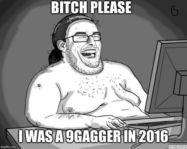 9gagging Neckbeard | B**CH PLEASE I WAS A 9GAGGER IN 2016 | image tagged in 9gagging neckbeard | made w/ Imgflip meme maker