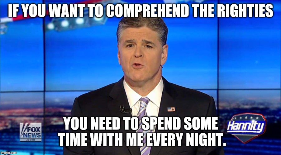 Hannity | IF YOU WANT TO COMPREHEND THE RIGHTIES YOU NEED TO SPEND SOME TIME WITH ME EVERY NIGHT. | image tagged in hannity | made w/ Imgflip meme maker