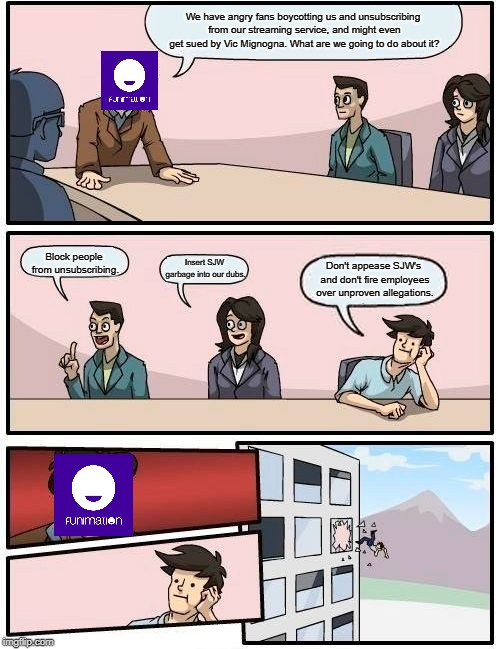 Funimation Boardroom Suggestion | We have angry fans boycotting us and unsubscribing from our streaming service, and might even get sued by Vic Mignogna. What are we going to do about it? Block people from unsubscribing. Insert SJW garbage into our dubs. Don't appease SJW's and don't fire employees over unproven allegations. | image tagged in memes,boardroom meeting suggestion,animegate,weebwars | made w/ Imgflip meme maker
